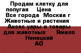 Продам клетку для попугая. › Цена ­ 3 000 - Все города, Москва г. Животные и растения » Аксесcуары и товары для животных   . Ямало-Ненецкий АО